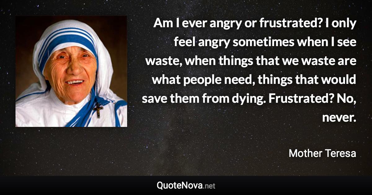 Am I ever angry or frustrated? I only feel angry sometimes when I see waste, when things that we waste are what people need, things that would save them from dying. Frustrated? No, never. - Mother Teresa quote