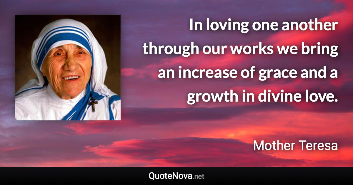 In loving one another through our works we bring an increase of grace and a growth in divine love. - Mother Teresa quote