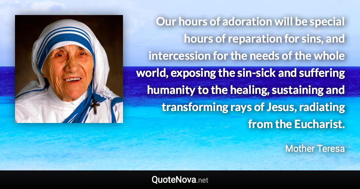 Our hours of adoration will be special hours of reparation for sins, and intercession for the needs of the whole world, exposing the sin-sick and suffering humanity to the healing, sustaining and transforming rays of Jesus, radiating from the Eucharist. - Mother Teresa quote