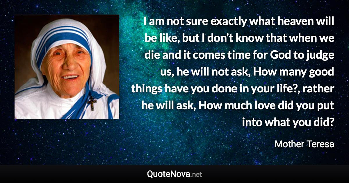 I am not sure exactly what heaven will be like, but I don’t know that when we die and it comes time for God to judge us, he will not ask, How many good things have you done in your life?, rather he will ask, How much love did you put into what you did? - Mother Teresa quote