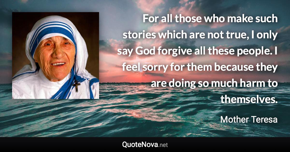 For all those who make such stories which are not true, I only say God forgive all these people. I feel sorry for them because they are doing so much harm to themselves. - Mother Teresa quote