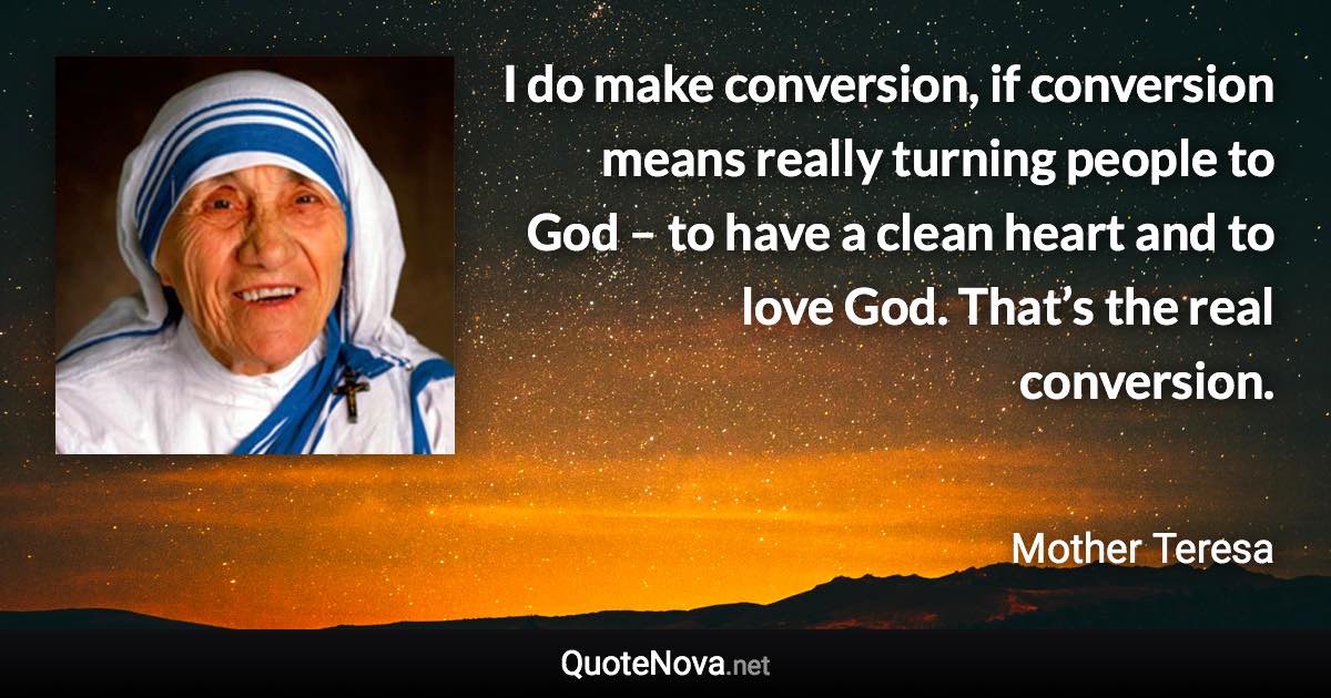 I do make conversion, if conversion means really turning people to God – to have a clean heart and to love God. That’s the real conversion. - Mother Teresa quote