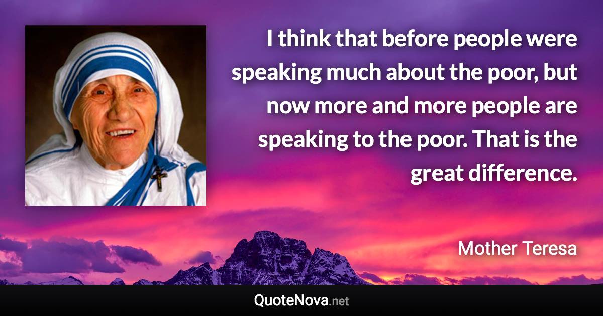 I think that before people were speaking much about the poor, but now more and more people are speaking to the poor. That is the great difference. - Mother Teresa quote