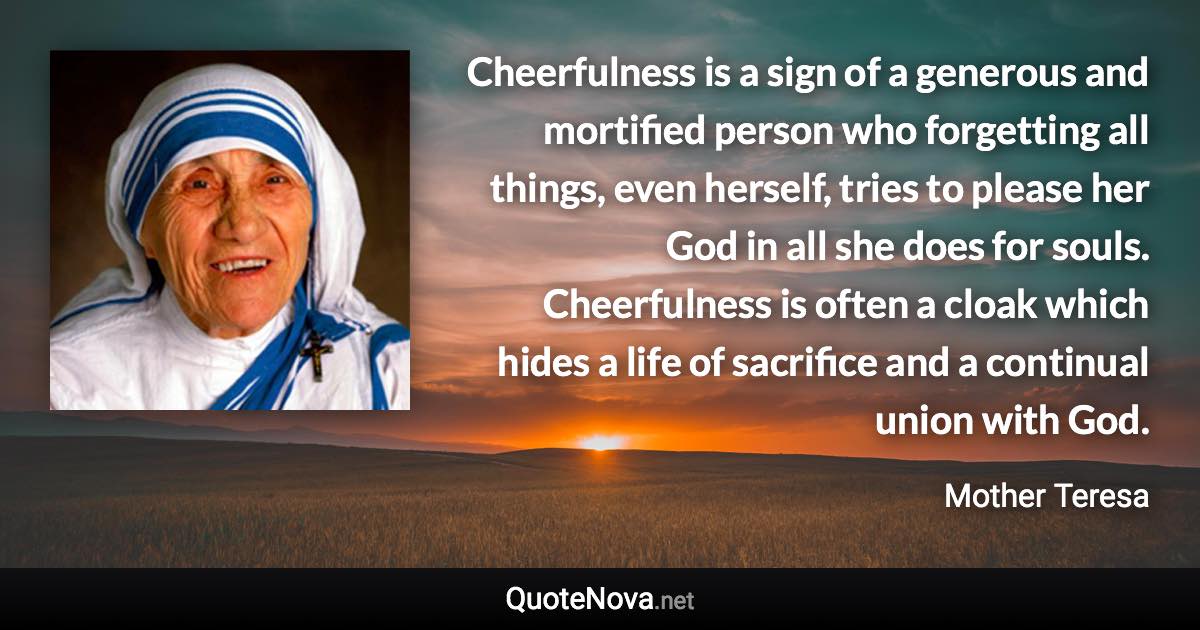 Cheerfulness is a sign of a generous and mortified person who forgetting all things, even herself, tries to please her God in all she does for souls. Cheerfulness is often a cloak which hides a life of sacrifice and a continual union with God. - Mother Teresa quote