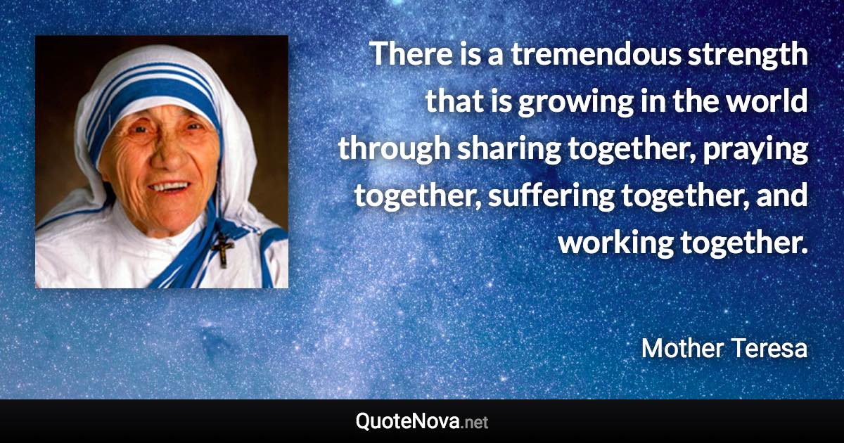 There is a tremendous strength that is growing in the world through sharing together, praying together, suffering together, and working together. - Mother Teresa quote
