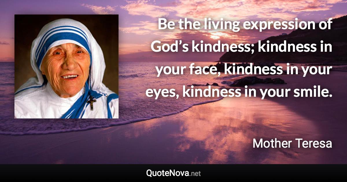 Be the living expression of God’s kindness; kindness in your face, kindness in your eyes, kindness in your smile. - Mother Teresa quote