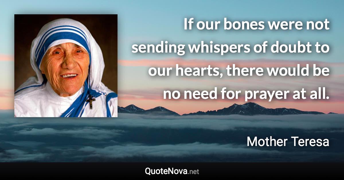 If our bones were not sending whispers of doubt to our hearts, there would be no need for prayer at all. - Mother Teresa quote