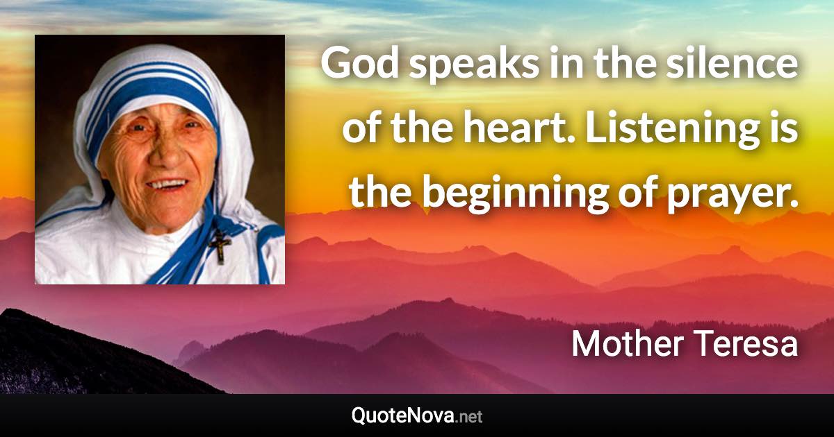 God speaks in the silence of the heart. Listening is the beginning of prayer. - Mother Teresa quote