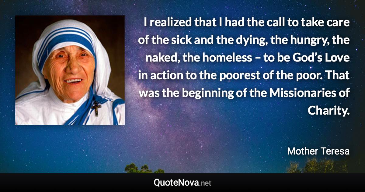 I realized that I had the call to take care of the sick and the dying, the hungry, the naked, the homeless – to be God’s Love in action to the poorest of the poor. That was the beginning of the Missionaries of Charity. - Mother Teresa quote