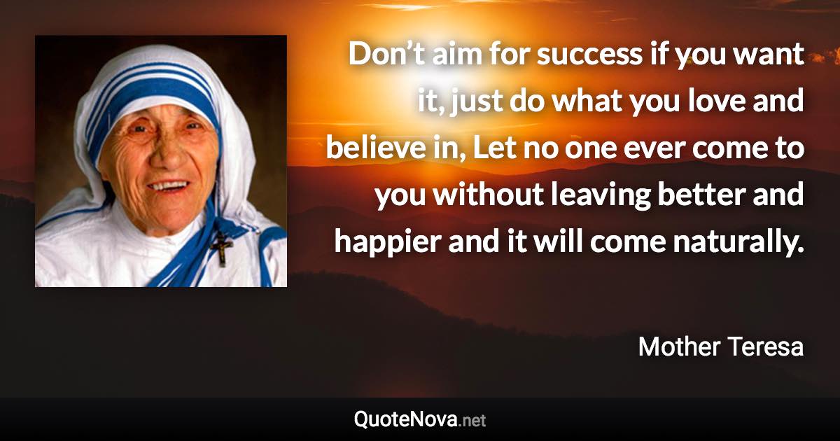 Don’t aim for success if you want it, just do what you love and believe in, Let no one ever come to you without leaving better and happier and it will come naturally. - Mother Teresa quote