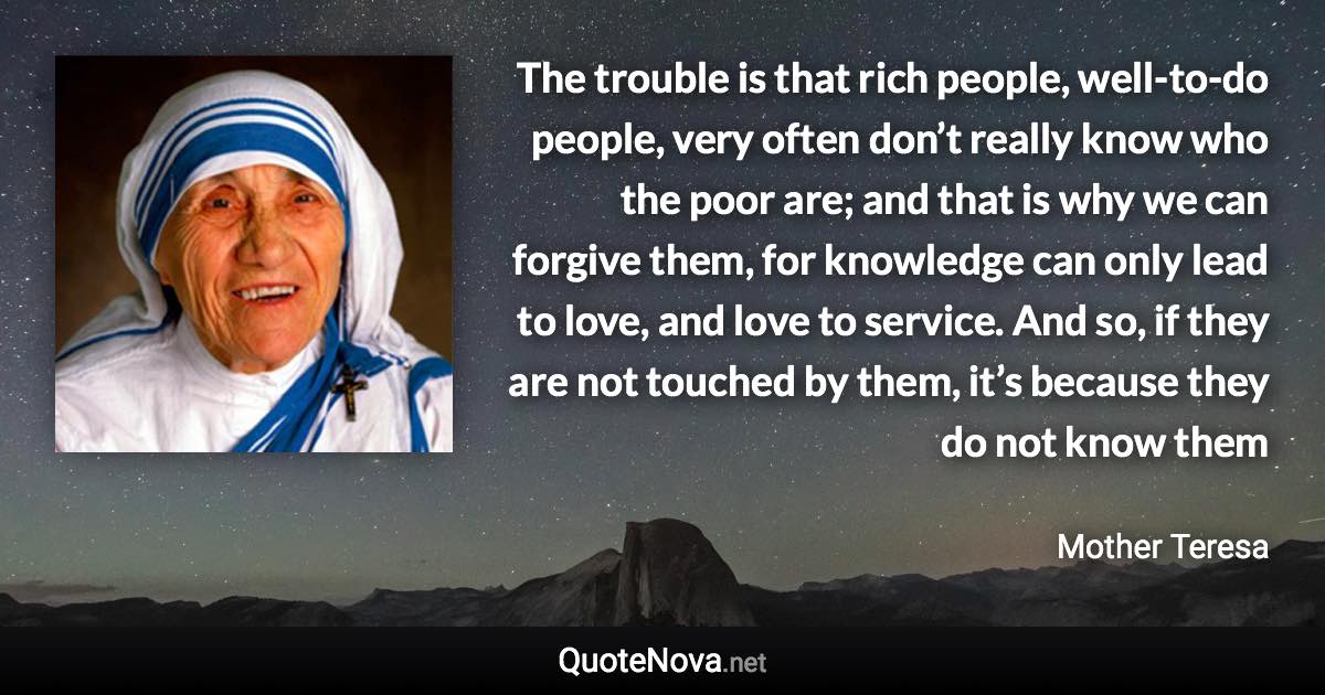 The trouble is that rich people, well-to-do people, very often don’t really know who the poor are; and that is why we can forgive them, for knowledge can only lead to love, and love to service. And so, if they are not touched by them, it’s because they do not know them - Mother Teresa quote