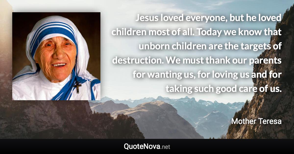 Jesus loved everyone, but he loved children most of all. Today we know that unborn children are the targets of destruction. We must thank our parents for wanting us, for loving us and for taking such good care of us. - Mother Teresa quote