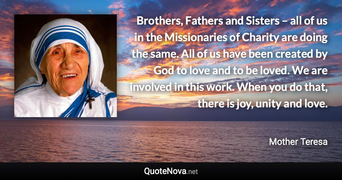 Brothers, Fathers and Sisters – all of us in the Missionaries of Charity are doing the same. All of us have been created by God to love and to be loved. We are involved in this work. When you do that, there is joy, unity and love. - Mother Teresa quote