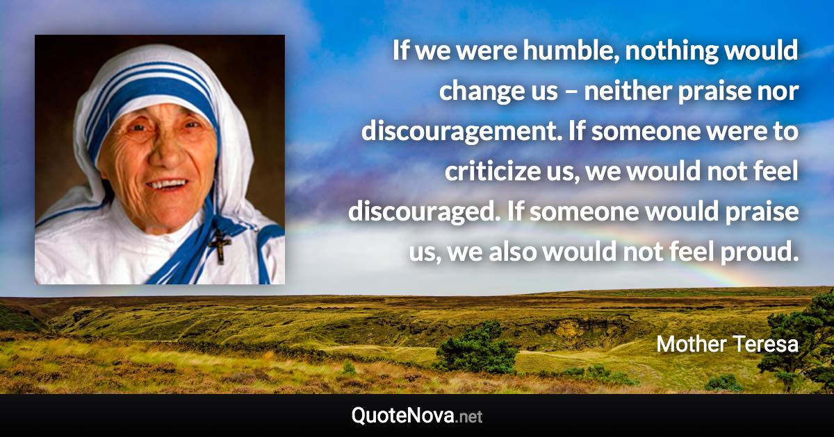 If we were humble, nothing would change us – neither praise nor discouragement. If someone were to criticize us, we would not feel discouraged. If someone would praise us, we also would not feel proud. - Mother Teresa quote