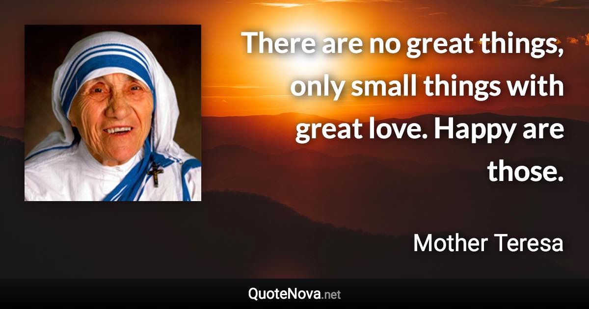 There are no great things, only small things with great love. Happy are those. - Mother Teresa quote
