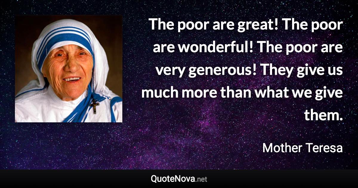The poor are great! The poor are wonderful! The poor are very generous! They give us much more than what we give them. - Mother Teresa quote