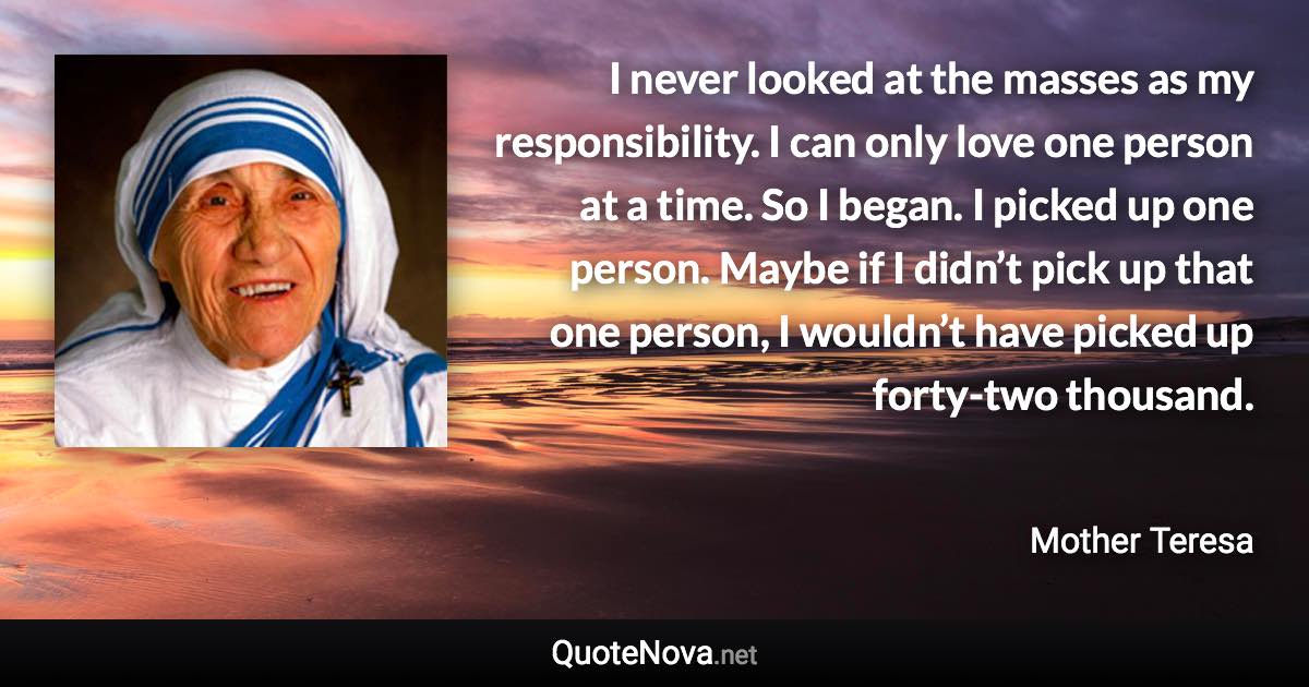 I never looked at the masses as my responsibility. I can only love one person at a time. So I began. I picked up one person. Maybe if I didn’t pick up that one person, I wouldn’t have picked up forty-two thousand. - Mother Teresa quote