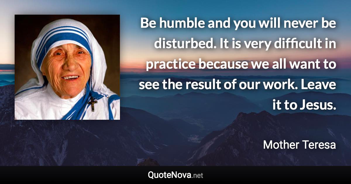 Be humble and you will never be disturbed. It is very difficult in practice because we all want to see the result of our work. Leave it to Jesus. - Mother Teresa quote