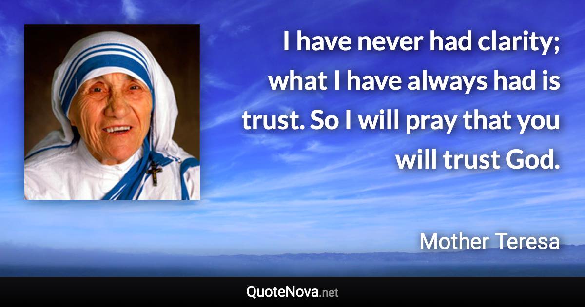 I have never had clarity; what I have always had is trust. So I will pray that you will trust God. - Mother Teresa quote