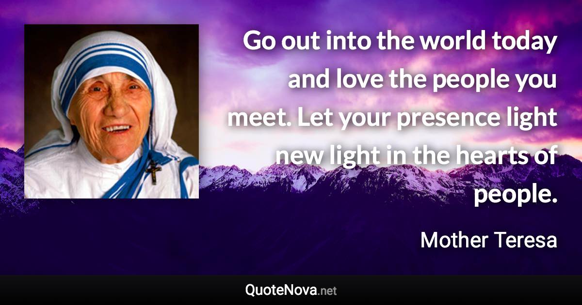 Go out into the world today and love the people you meet. Let your presence light new light in the hearts of people. - Mother Teresa quote