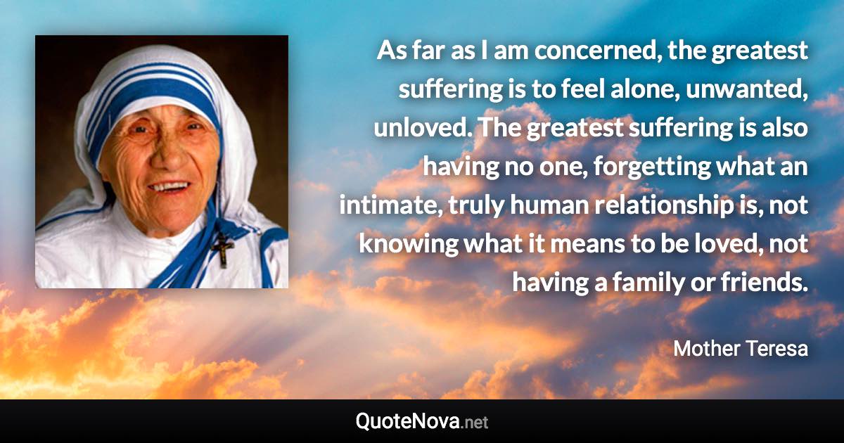 As far as I am concerned, the greatest suffering is to feel alone, unwanted, unloved. The greatest suffering is also having no one, forgetting what an intimate, truly human relationship is, not knowing what it means to be loved, not having a family or friends. - Mother Teresa quote