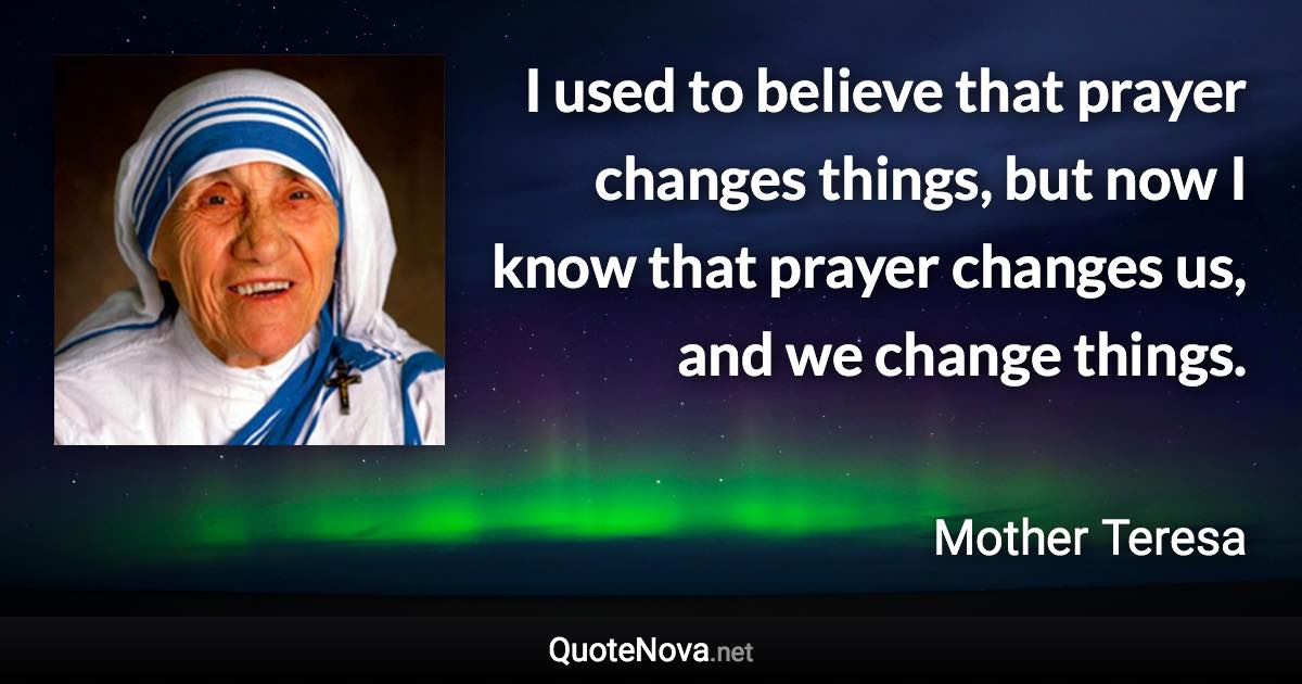 I used to believe that prayer changes things, but now I know that prayer changes us, and we change things. - Mother Teresa quote