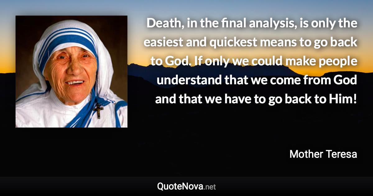 Death, in the final analysis, is only the easiest and quickest means to go back to God. If only we could make people understand that we come from God and that we have to go back to Him! - Mother Teresa quote