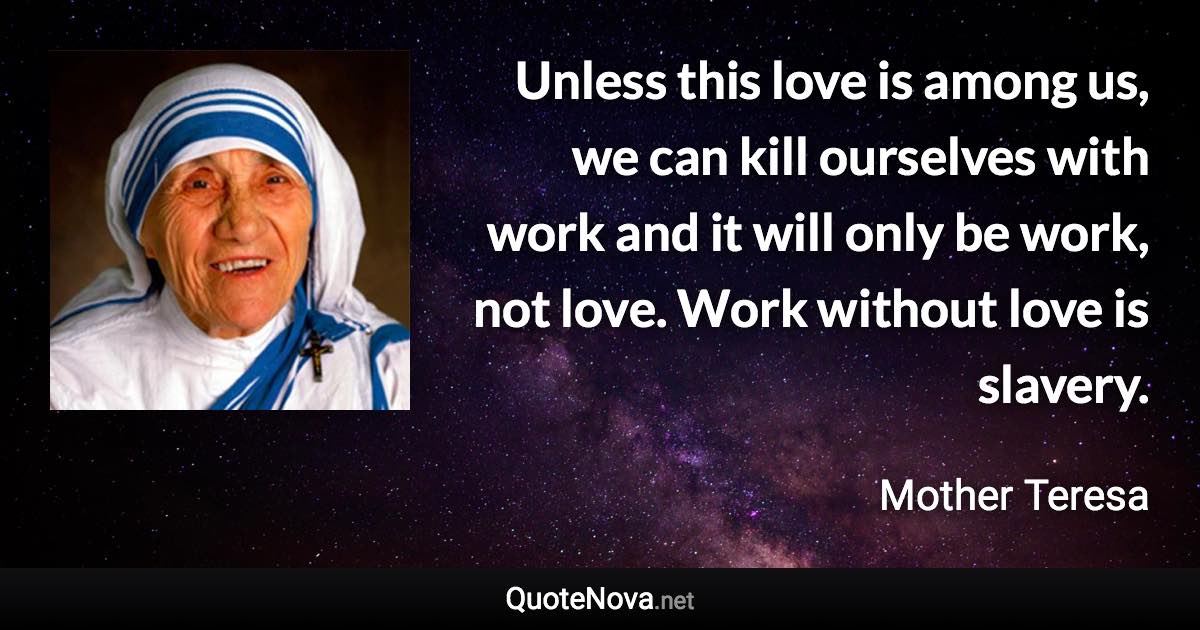 Unless this love is among us, we can kill ourselves with work and it will only be work, not love. Work without love is slavery. - Mother Teresa quote