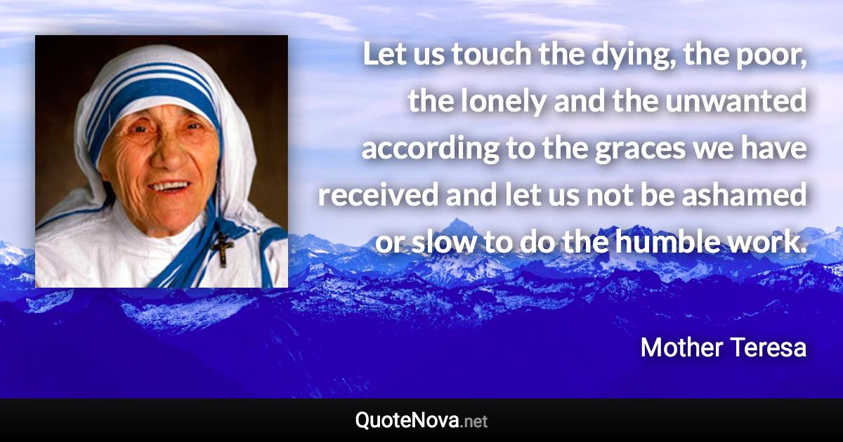 Let us touch the dying, the poor, the lonely and the unwanted according to the graces we have received and let us not be ashamed or slow to do the humble work. - Mother Teresa quote