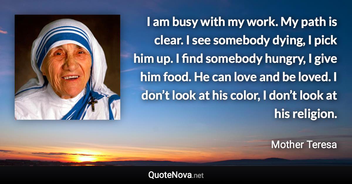 I am busy with my work. My path is clear. I see somebody dying, I pick him up. I find somebody hungry, I give him food. He can love and be loved. I don’t look at his color, I don’t look at his religion. - Mother Teresa quote