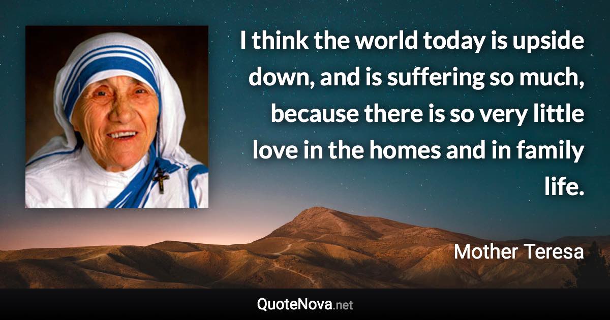 I think the world today is upside down, and is suffering so much, because there is so very little love in the homes and in family life. - Mother Teresa quote