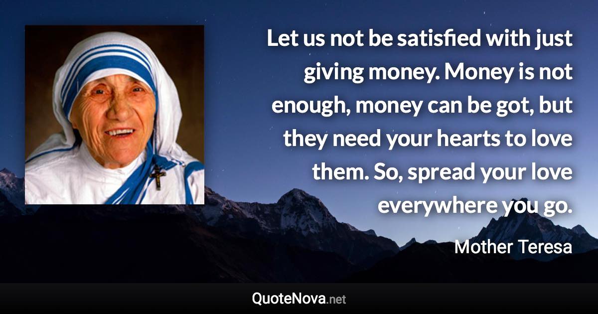 Let us not be satisfied with just giving money. Money is not enough, money can be got, but they need your hearts to love them. So, spread your love everywhere you go. - Mother Teresa quote