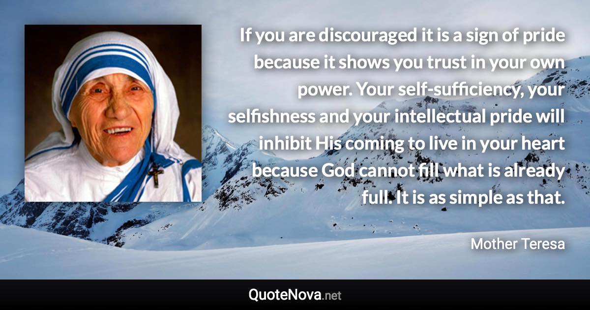 If you are discouraged it is a sign of pride because it shows you trust in your own power. Your self-sufficiency, your selfishness and your intellectual pride will inhibit His coming to live in your heart because God cannot fill what is already full. It is as simple as that. - Mother Teresa quote