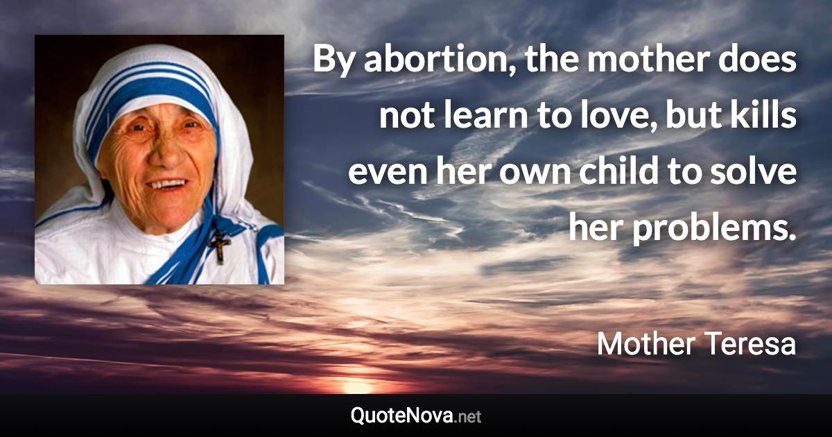 By abortion, the mother does not learn to love, but kills even her own child to solve her problems. - Mother Teresa quote