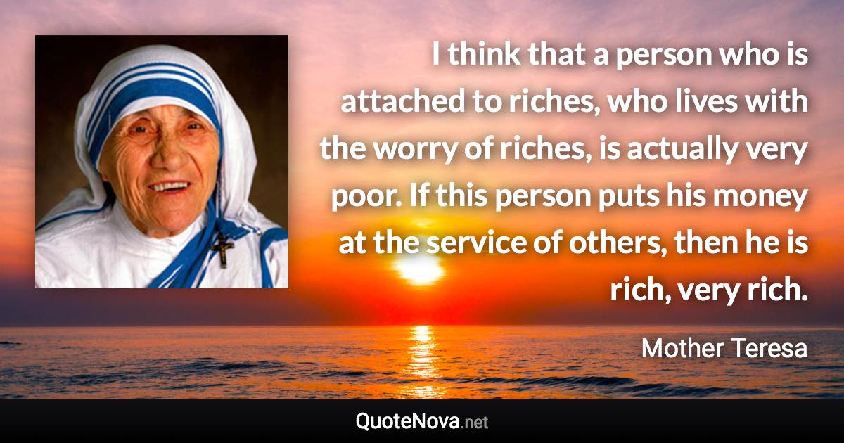 I think that a person who is attached to riches, who lives with the worry of riches, is actually very poor. If this person puts his money at the service of others, then he is rich, very rich. - Mother Teresa quote