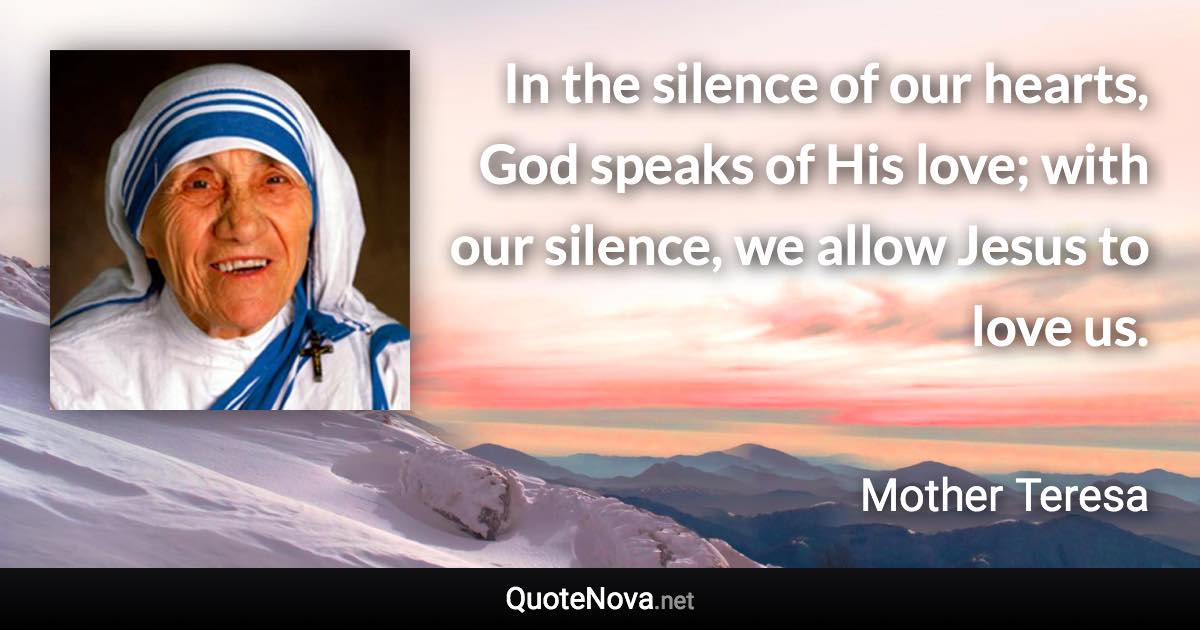 In the silence of our hearts, God speaks of His love; with our silence, we allow Jesus to love us. - Mother Teresa quote