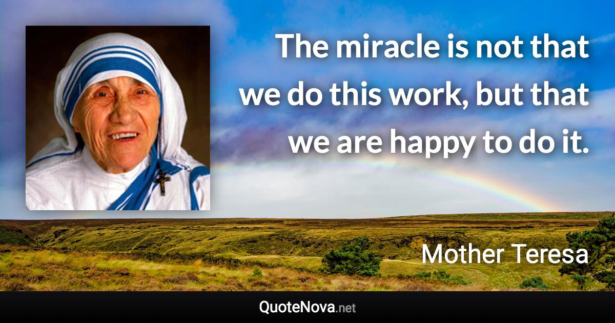 The miracle is not that we do this work, but that we are happy to do it. - Mother Teresa quote