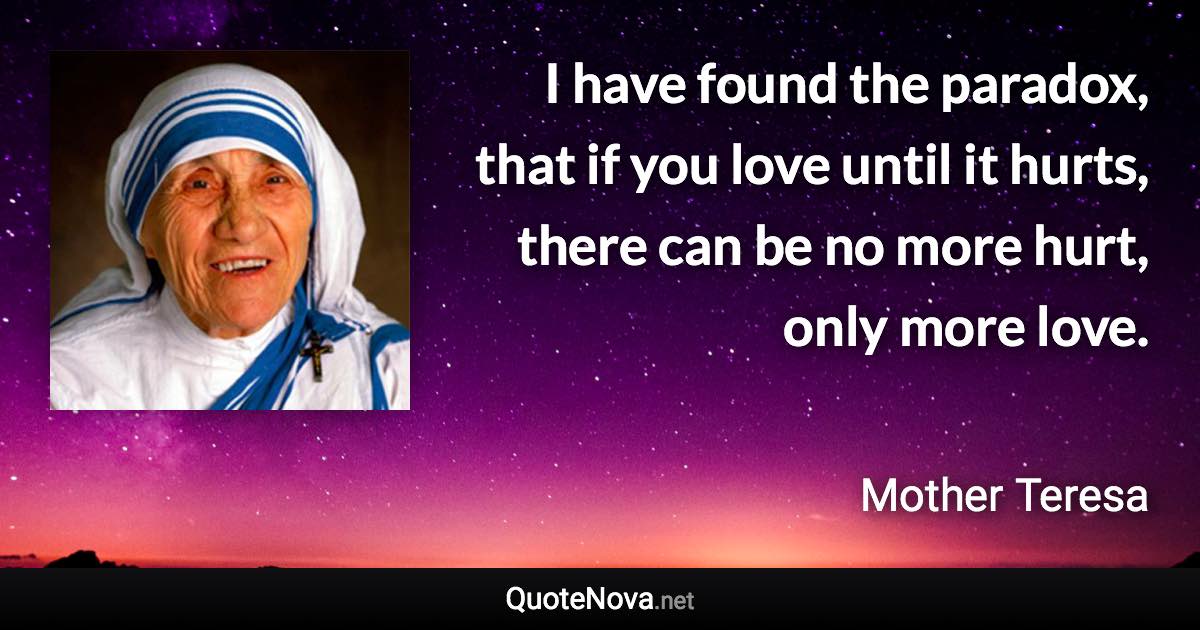 I have found the paradox, that if you love until it hurts, there can be no more hurt, only more love. - Mother Teresa quote