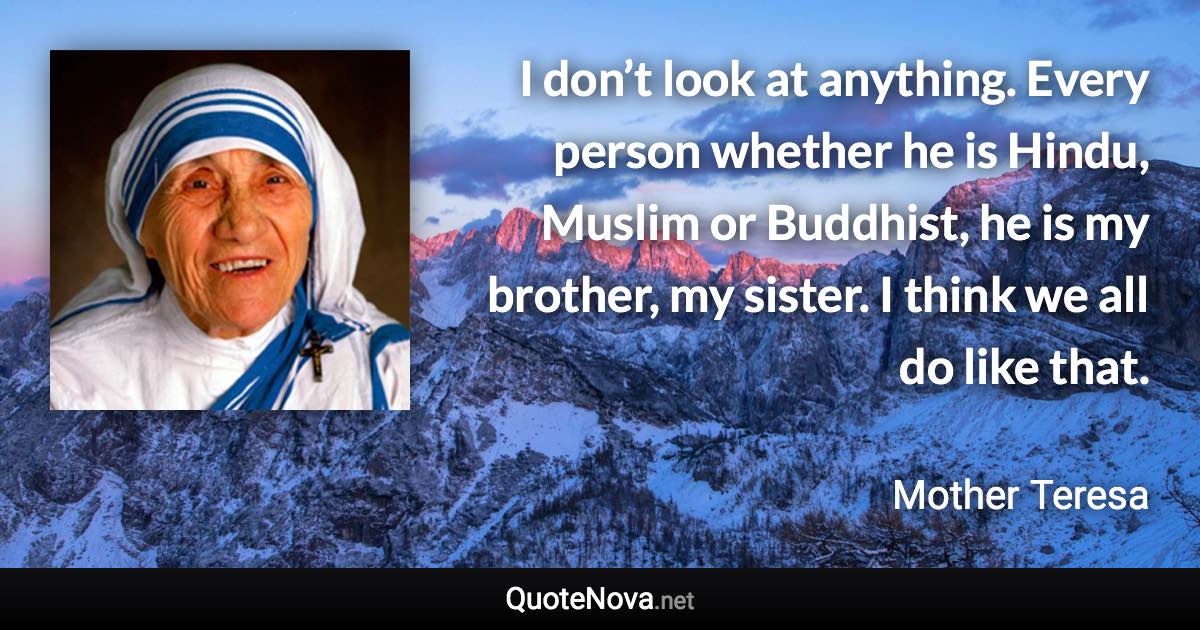 I don’t look at anything. Every person whether he is Hindu, Muslim or Buddhist, he is my brother, my sister. I think we all do like that. - Mother Teresa quote