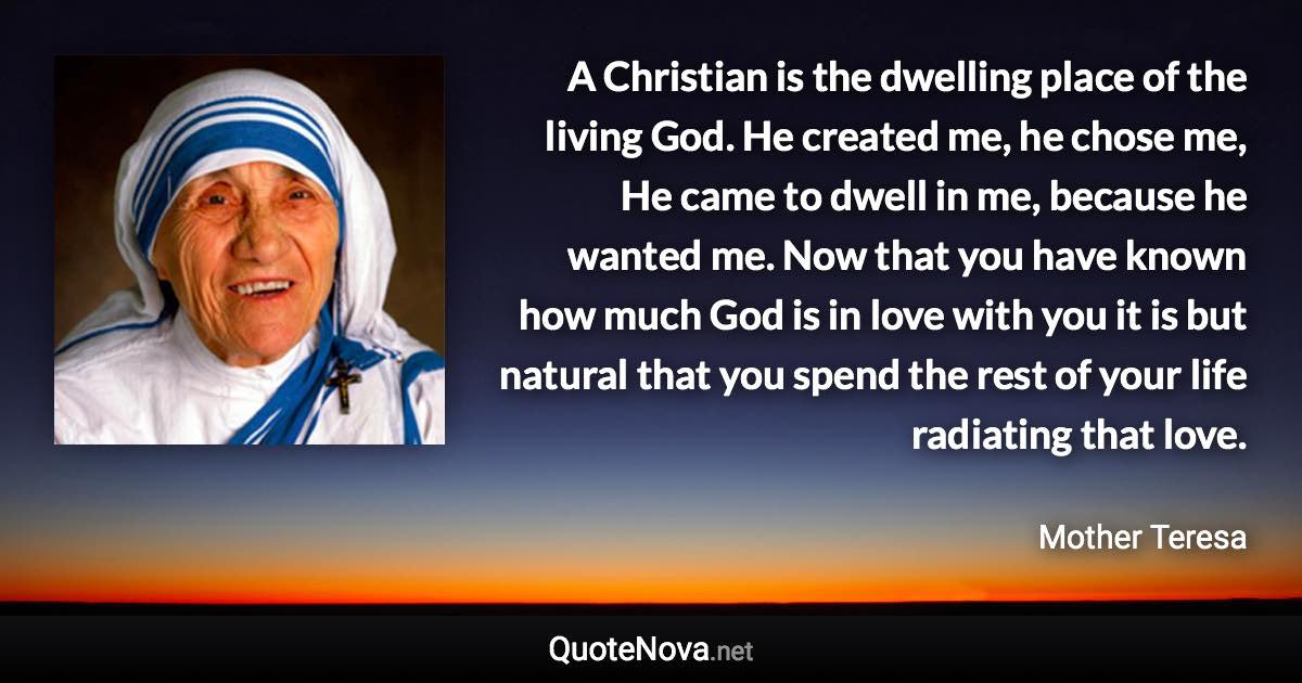 A Christian is the dwelling place of the living God. He created me, he chose me, He came to dwell in me, because he wanted me. Now that you have known how much God is in love with you it is but natural that you spend the rest of your life radiating that love. - Mother Teresa quote