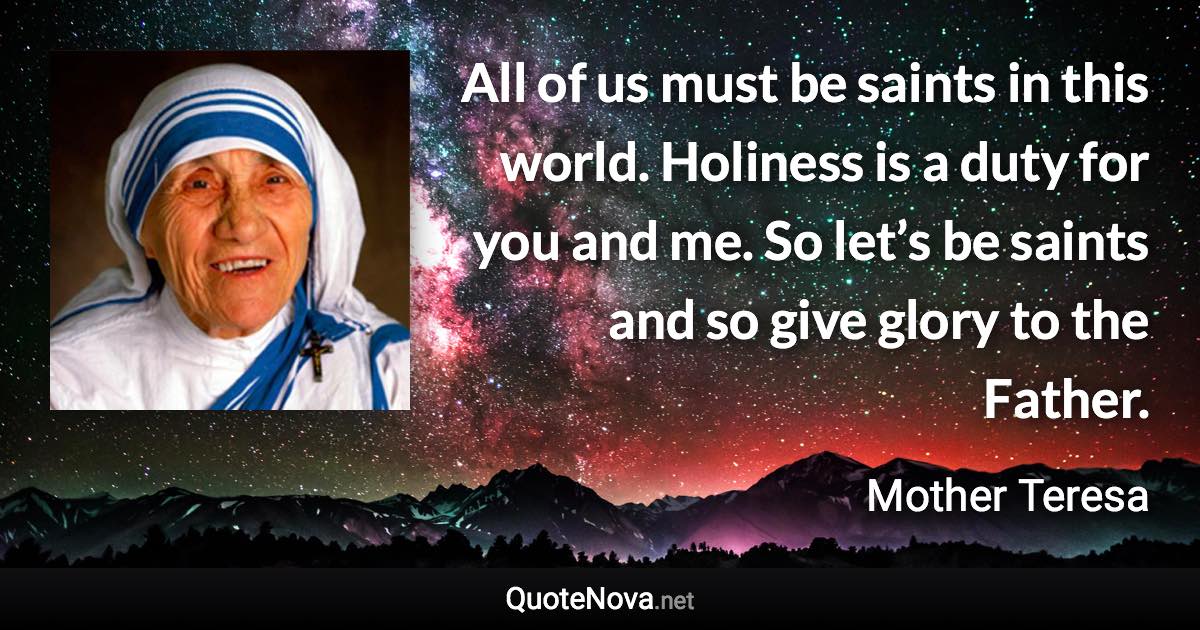 All of us must be saints in this world. Holiness is a duty for you and me. So let’s be saints and so give glory to the Father. - Mother Teresa quote