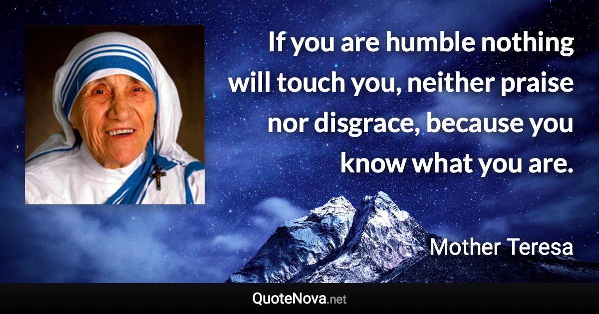 If you are humble nothing will touch you, neither praise nor disgrace, because you know what you are. - Mother Teresa quote