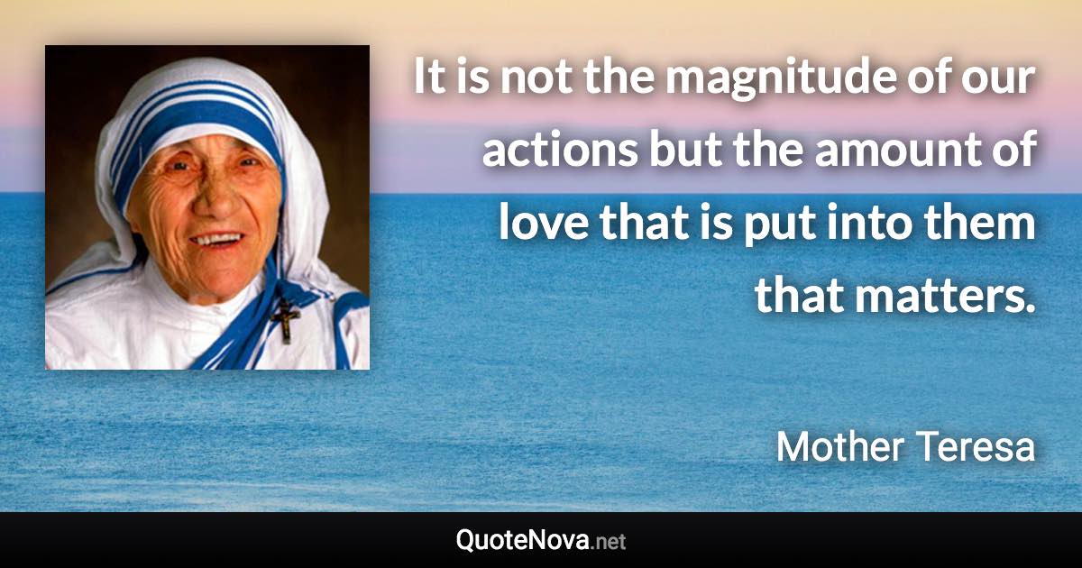 It is not the magnitude of our actions but the amount of love that is put into them that matters. - Mother Teresa quote