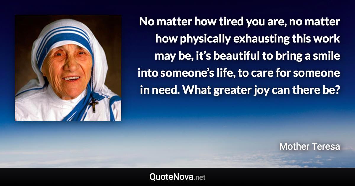 No matter how tired you are, no matter how physically exhausting this work may be, it’s beautiful to bring a smile into someone’s life, to care for someone in need. What greater joy can there be? - Mother Teresa quote