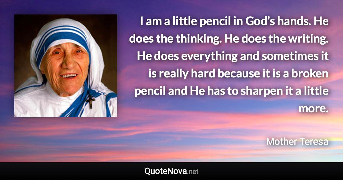 I am a little pencil in God’s hands. He does the thinking. He does the writing. He does everything and sometimes it is really hard because it is a broken pencil and He has to sharpen it a little more. - Mother Teresa quote