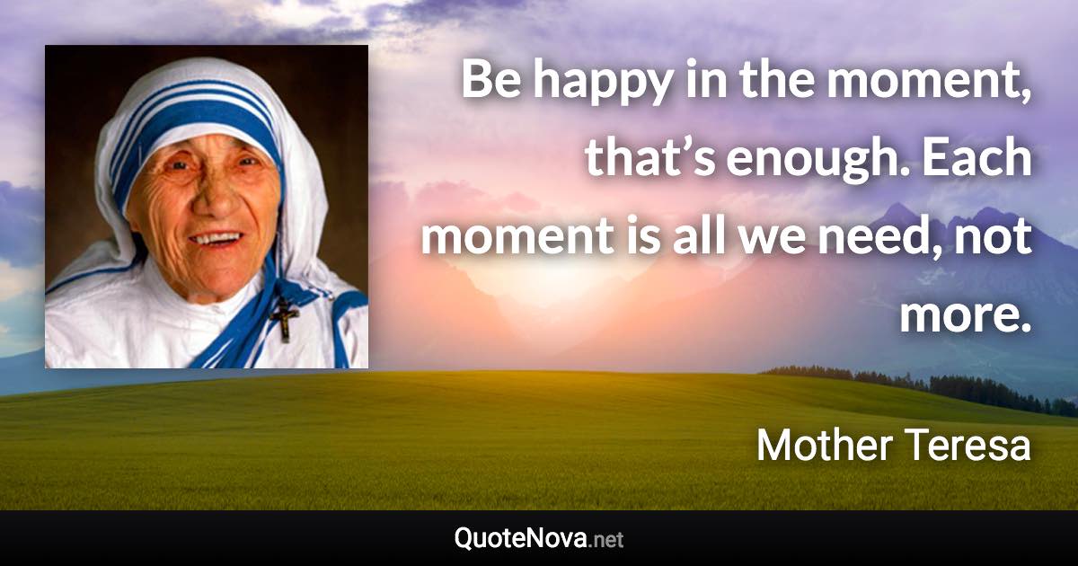 Be happy in the moment, that’s enough. Each moment is all we need, not more. - Mother Teresa quote