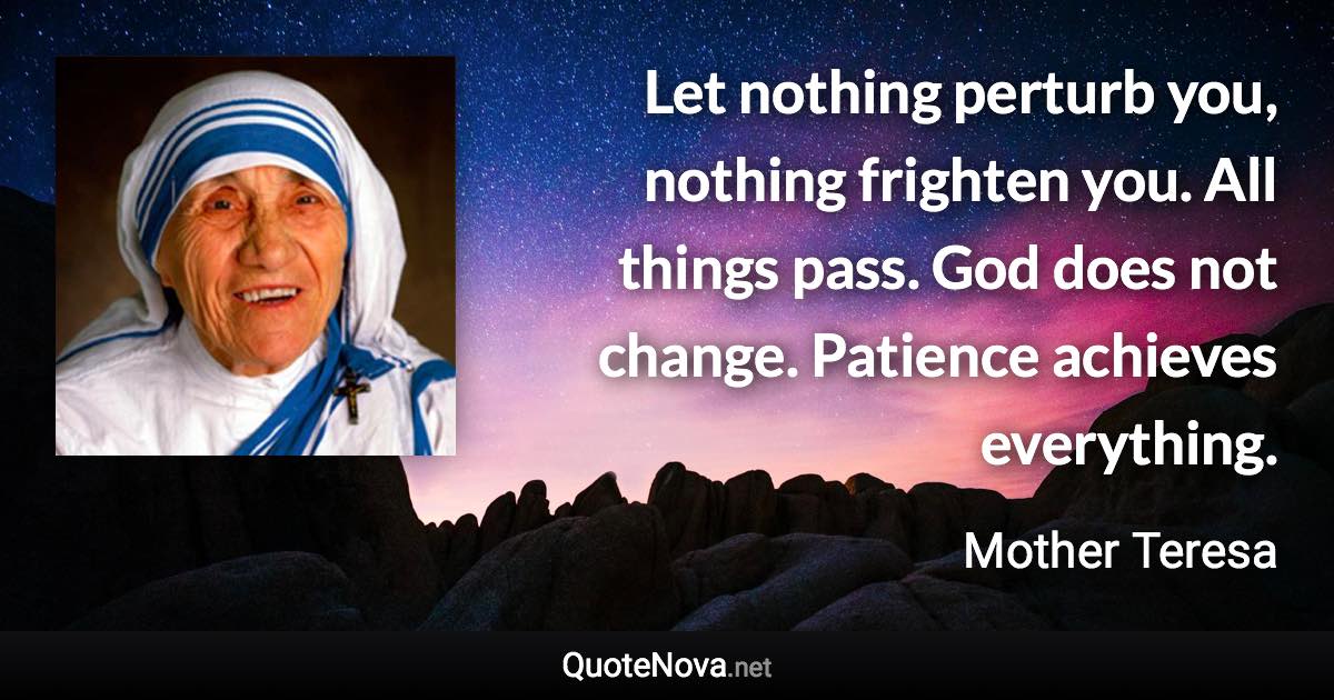 Let nothing perturb you, nothing frighten you. All things pass. God does not change. Patience achieves everything. - Mother Teresa quote
