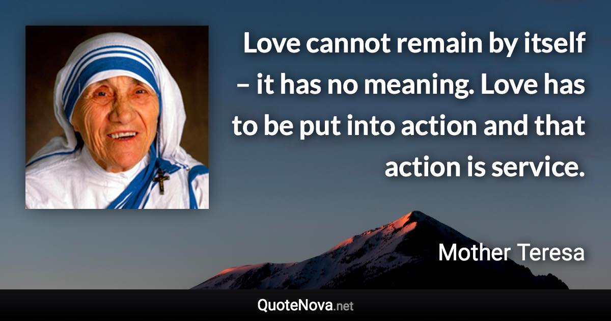 Love cannot remain by itself – it has no meaning. Love has to be put into action and that action is service. - Mother Teresa quote