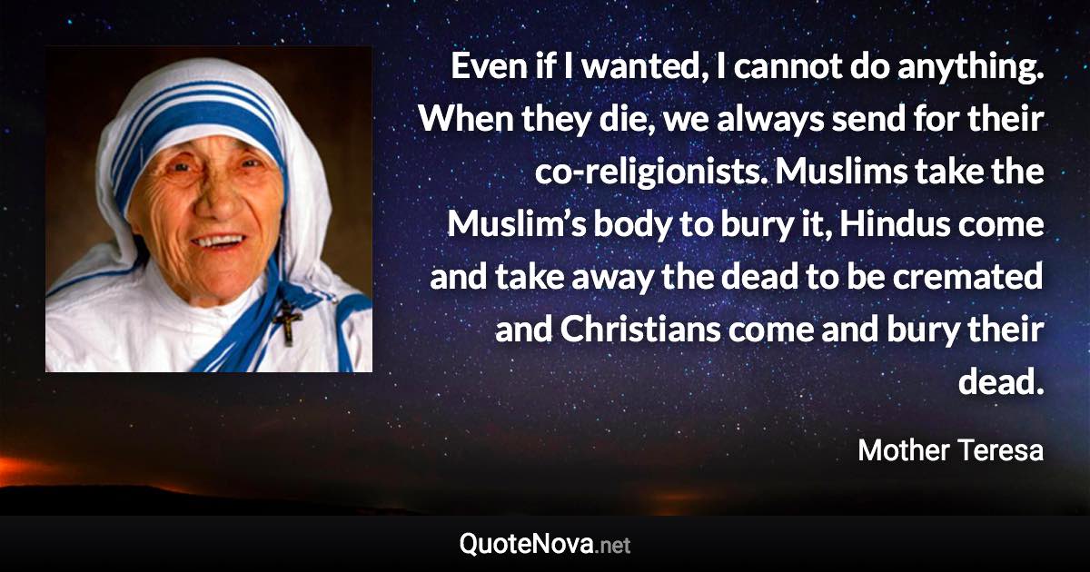 Even if I wanted, I cannot do anything. When they die, we always send for their co-religionists. Muslims take the Muslim’s body to bury it, Hindus come and take away the dead to be cremated and Christians come and bury their dead. - Mother Teresa quote