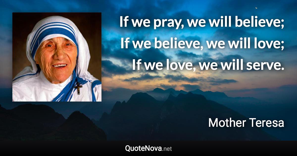 If we pray, we will believe; If we believe, we will love; If we love, we will serve. - Mother Teresa quote